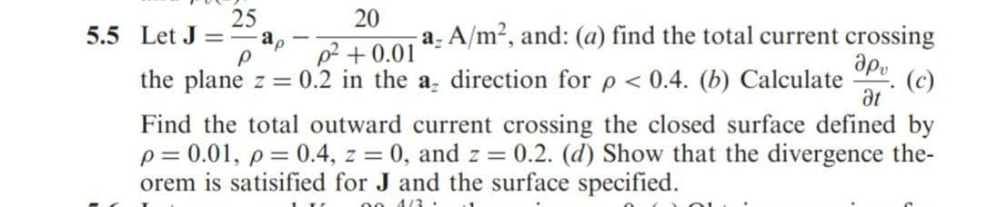 25
20
a. A/m2, and: (a) find the total current crossing
apu
5.5 Let J
= - ao
p2 + 0.01
the plane z = 0.2 in the a, direction for p< 0.4. (b) Calculate
(c)
at
Find the total outward current crossing the closed surface defined by
p = 0.01, p = 0.4, z = 0, and z = 0.2. (d) Show that the divergence the-
orem is satisified for J and the surface specified.
