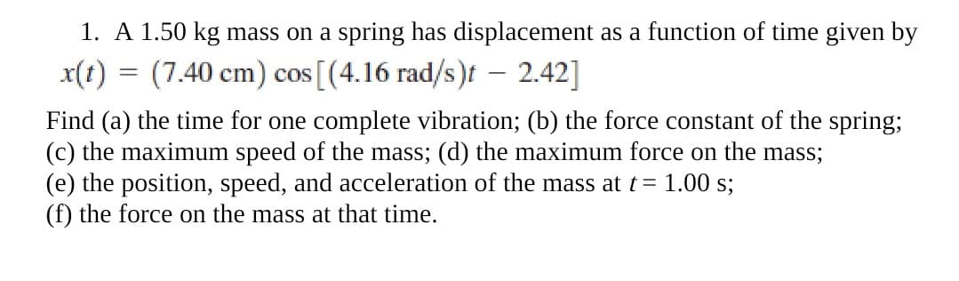 1. A 1.50 kg mass on a spring has displacement as a function of time given by
x(t) = (7.40 cm) cos [(4.16 rad/s)t – 2.42]
Find (a) the time for one complete vibration; (b) the force constant of the spring;
(c) the maximum speed of the mass; (d) the maximum force on the mass;
(e) the position, speed, and acceleration of the mass at t= 1.00 s;
(f) the force on the mass at that time.
