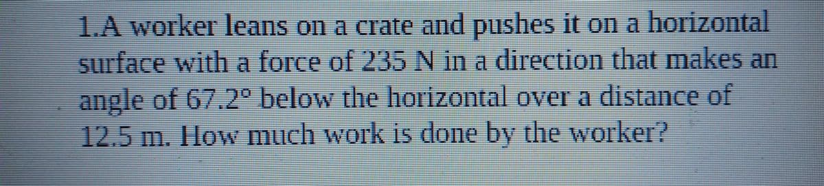 TA Worker leans o a crate and pushes it on a horizontal
surface with a force of 235 N in a direction that makes an
angle of 67.2° below the horizontal over a distance of
12.5 m. Ilow much work is done by the worker?
