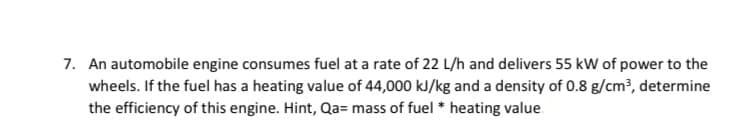 7. An automobile engine consumes fuel at a rate of 22 L/h and delivers 55 kW of power to the
wheels. If the fuel has a heating value of 44,000 kJ/kg and a density of 0.8 g/cm?, determine
the efficiency of this engine. Hint, Qa= mass of fuel * heating value
