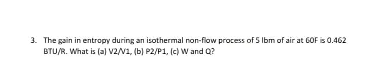 3. The gain in entropy during an isothermal non-flow process of 5 Ibm of air at 60F is 0.462
BTU/R. What is (a) V2/V1, (b) P2/P1, (c) W and Q?
