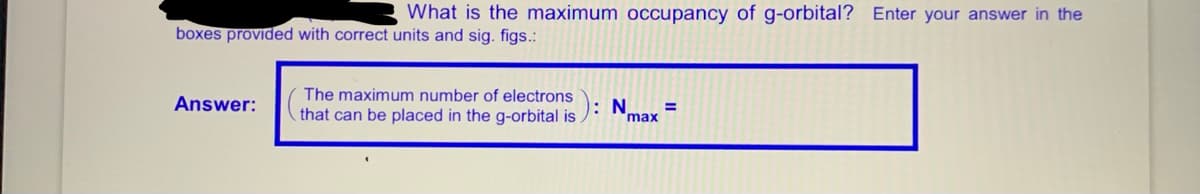 What is the maximum occupancy of g-orbital? Enter your answer in the
boxes provided with correct units and sig. figs.:
The maximum number of electrons
Answer:
that can be placed in the g-orbital is
: N
%3D
max
