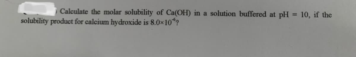 Calculate the molar solubility of Ca(OH) in a solution buffered at pH = 10, if the
%3D
solubility product for calcium hydroxide is 8.0x10 ?
