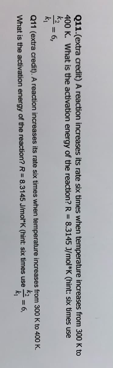 Q11.(extra credit) A reaction increases its rate six times when temperature increases from 300 K to
400 K. What is the activation energy of the reaction? R = 8.3145 J/mol*K (hint: six times use
k2
= 6,
ki
%3D
Q11 (extra credit). A reaction increases its rate six times when temperature increases from 300 K to 400 K.
k2
What is the activation energy of the reaction? R = 8.3145 J/mol*K (hint: six times use
= 6,
