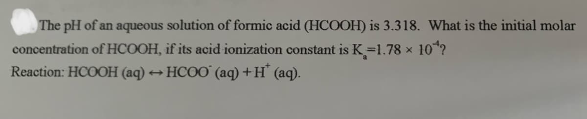 The pH of an aqueous solution of formic acid (HCOOH) is 3.318. What is the initial molar
concentration of HCOOH, if its acid ionization constant is K=1.78 x
10?
Reaction: HCOOH (aq)
+ HCOO (aq) +H° (aq).
