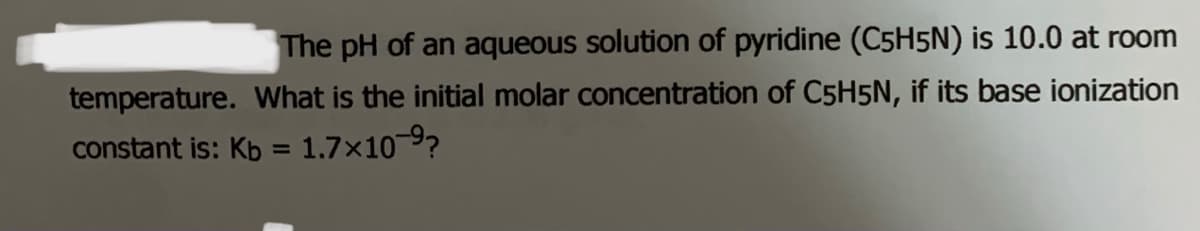 The pH of an aqueous solution of pyridine (C5H5N) is 10.0 at room
temperature. What is the initial molar concentration of C5H5N, if its base ionization
constant is: Kb = 1.7×10 9?
%3D
