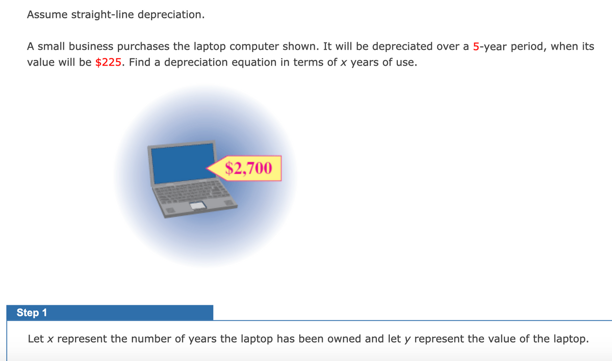 Assume straight-line depreciation.
A small business purchases the laptop computer shown. It will be depreciated over a 5-year period, when its
value will be $225. Find a depreciation equation in terms of x years of use.
$2,700
Step 1
Let x represent the number of years the laptop has been owned and let y represent the value of the laptop.

