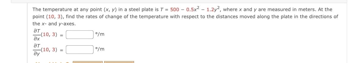 The temperature at any point (x, y) in a steel plate is T = 500 - 0.5x2 – 1.2y², where x and y are measured in meters. At the
point (10, 3), find the rates of change of the temperature with respect to the distances moved along the plate in the directions of
the x- and y-axes.
ƏT
(10, 3) =
ax
°/m
°/m
(10, 3) =
ду
