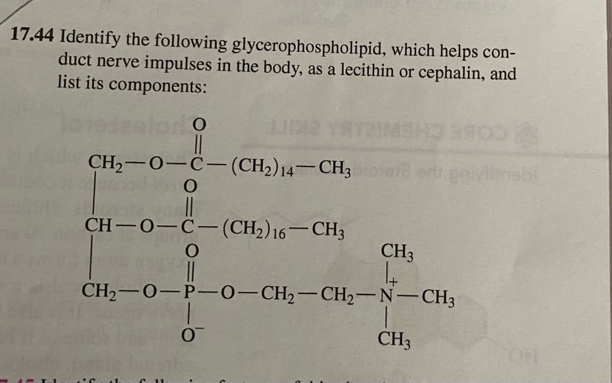 17.44 Identify the following glycerophospholipid, which helps con-
duct nerve impulses in the body, as a lecithin or cephalin, and
list its components:
CH,-0-C-(CH2)14–CH3 ere er govinebi
CH—0—С— (CH-) 16 — СН3
CH3
CH2-0-P-0-CH2-CH2-N-CH3
CH3
HO
1.
