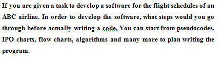 If you are given a task to develop a software for the flight schedules of an
ABC airline. In order to develop the software, what steps would you go
through before actually writing a code. You can start from pseudocodes,
IPO charts, flow charts, algorithms and many more to plan writing the
program.
