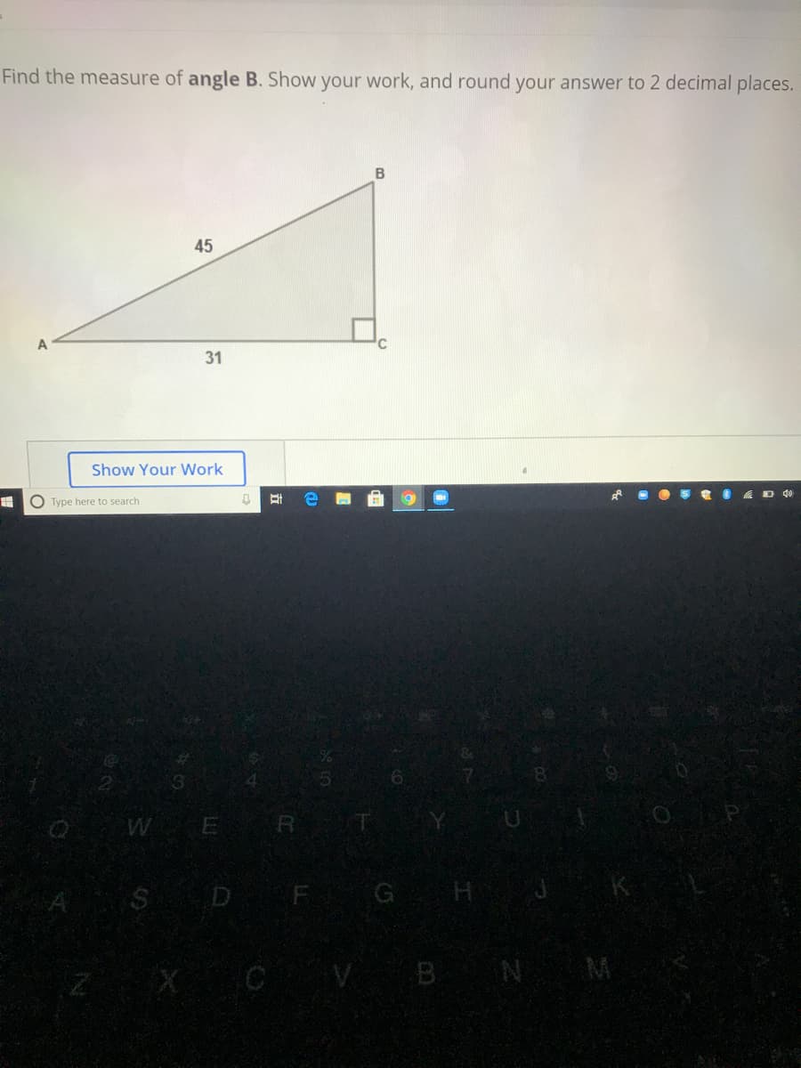 Find the measure of angle B. Show your work, and round your answer to 2 decimal places.
B
45
31
Show Your Work
O Type here to search
WE R T
SD F GH
V BN M
