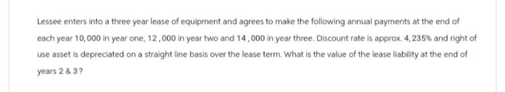 Lessee enters into a three year lease of equipment and agrees to make the following annual payments at the end of
each year 10,000 in year one, 12,000 in year two and 14,000 in year three. Discount rate is approx. 4, 235% and right of
use asset is depreciated on a straight line basis over the lease term. What is the value of the lease liability at the end of
years 2 & 3?