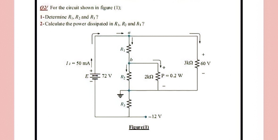 OY For tho circuit shown in figuro (1);
1- Datormino R, R3 and R, ?
2-Calculato tho power dissipated in R, R and R, ?
R1
I- 50 mA
3kN E60 V
E
72 V
R2
P 0.2 W
-o -12 V
Finuro()
