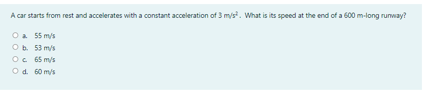 A car starts from rest and accelerates with a constant acceleration of 3 m/s?. What is its speed at the end of a 600 m-long runway?
О а. 55 m/s
ОБ. 53 m/s
О с. 65 m/s
O d. 60 m/s
