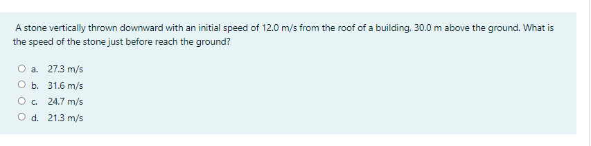 A stone vertically thrown downward with an initial speed of 12.0 m/s from the roof of a building, 30.0 m above the ground. What is
the speed of the stone just before reach the ground?
a. 27.3 m/s
O b. 31.6 m/s
O. 24.7 m/s
O d. 21.3 m/s
