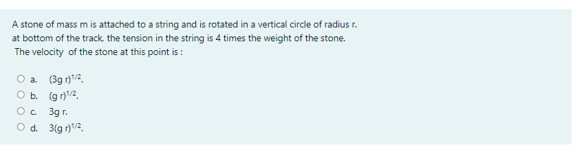 A stone of mass m is attached to a string and is rotated in a vertical circle of radius r.
at bottom of the track, the tension in the string is 4 times the weight of the stone.
The velocity of the stone at this point is:
O a.
(3g r)1/2.
O b. (g r)/2.
O c.
3g r.
d. 3(g r)/2.
