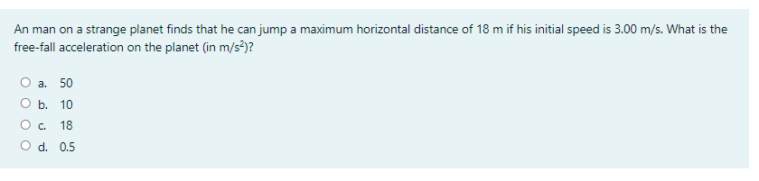 An man on a strange planet finds that he can jump a maximum horizontal distance of 18 m if his initial speed is 3.00 m/s. What is the
free-fall acceleration on the planet (in m/s?)?
а. 50
O b. 10
O c.
18
d. 0.5
O O
