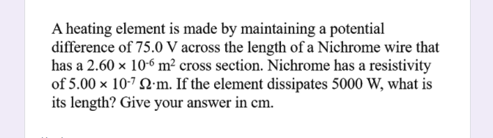 A heating element is made by maintaining a potential
difference of 75.0 V across the length of a Nichrome wire that
has a 2.60 x 10-6 m² cross section. Nichrome has a resistivity
of 5.00 x 10-7 :m. If the element dissipates 5000 W, what is
its length? Give your answer in cm.
