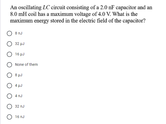 An oscillating LC circuit consisting of a 2.0 nF capacitor and an
8.0 mH coil has a maximum voltage of 4.0 V. What is the
maximum energy stored in the electric field of the capacitor?
8 nJ
32 µJ
16 μυ
None of them
8 μυ
O 4 µJ
4 nJ
32 nJ
O 16 nJ
