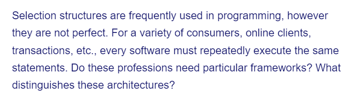 Selection structures are frequently used in programming, however
they are not perfect. For a variety of consumers, online clients,
transactions, etc., every software must repeatedly execute the same
statements. Do these professions need particular frameworks? What
distinguishes these architectures?
