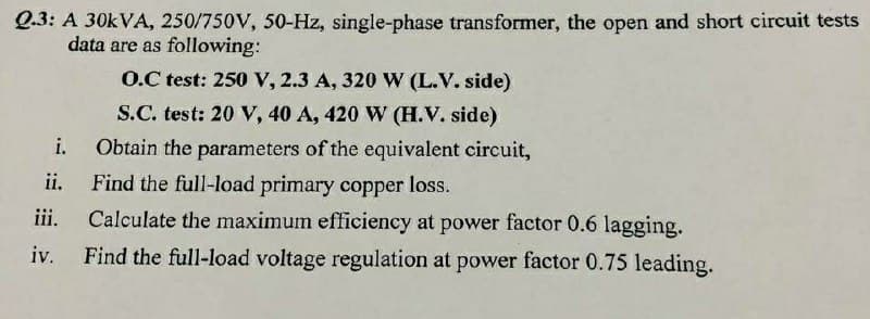 Q.3: A 30KVA, 250/750V, 50-Hz, single-phase transformer, the open and short circuit tests
data are as following:
O.C test: 250 V, 2.3 A, 320 W (L.V. side)
S.C. test: 20 V, 40 A, 420 W (H.V. side)
i.
Obtain the parameters of the equivalent circuit,
Find the full-load primary copper loss.
Calculate the maximum efficiency at power factor 0.6 lagging.
ii.
iii.
iv.
Find the full-load voltage regulation at power factor 0.75 leading.
