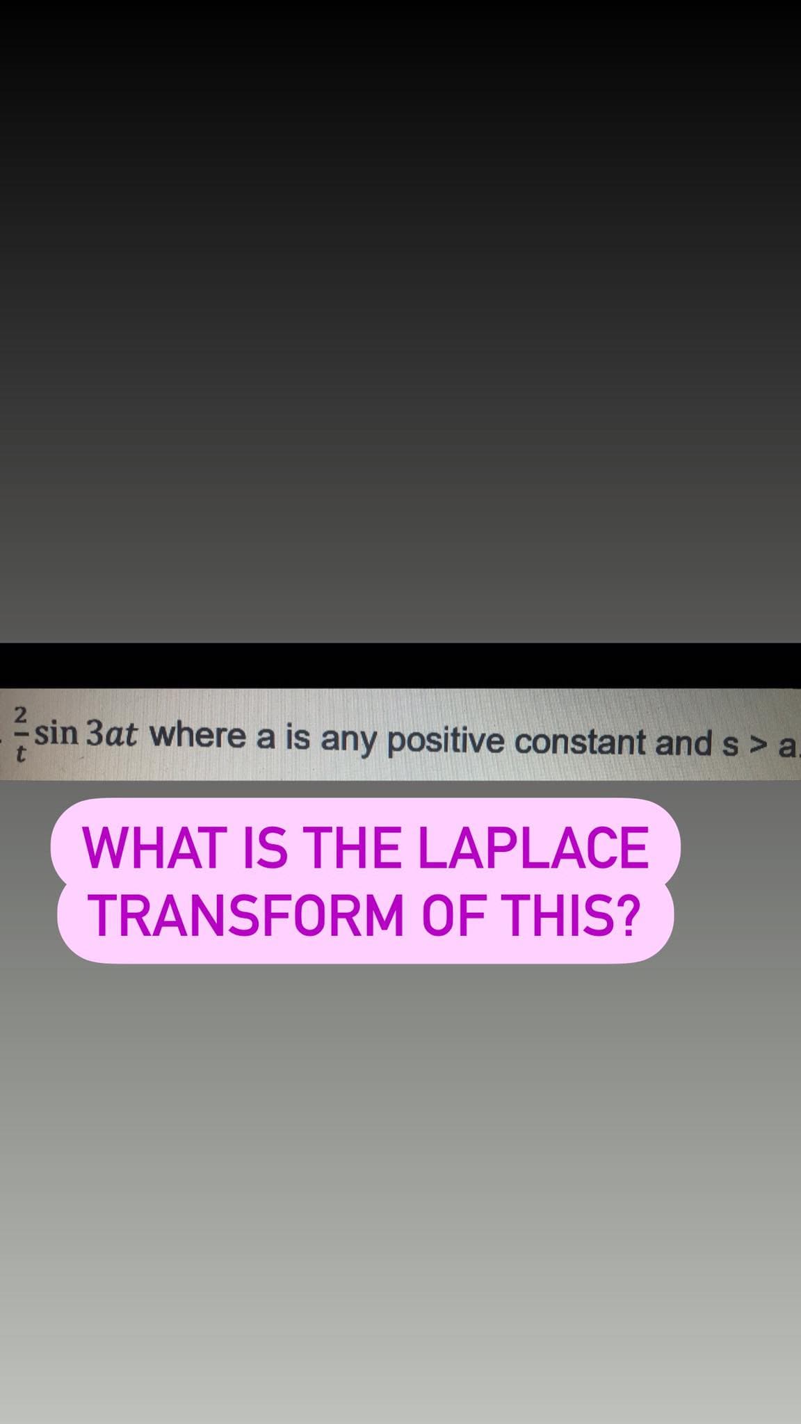 sin 3at where a is any positive constant and s > a.
WHAT IS THE LAPLACE
TRANSFORM OF THIS?
