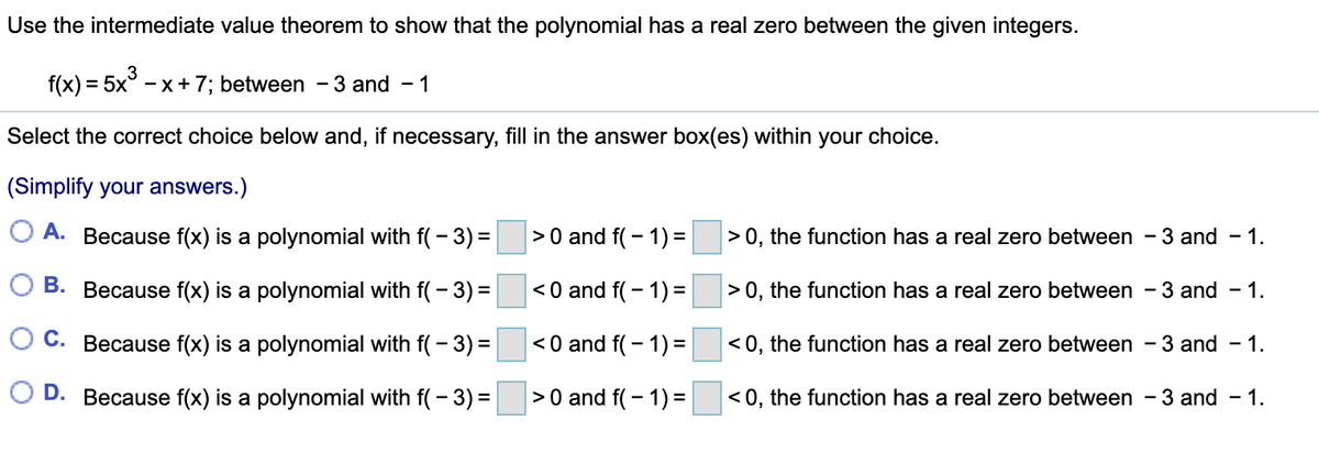 Use the intermediate value theorem to show that the polynomial has a real zero between the given integers.
f(x) = 5x3
- x+7; between -3 and
- 1
%3D
Select the correct choice below and, if necessary, fill in the answer box(es) within your choice.
(Simplify your answers.)
O A. Because f(x) is a polynomial with f( - 3) =
|>0 and f(- 1) =
> 0, the function has a real zero between
3 and
- 1.
B. Because f(x) is a polynomial with f( - 3) =
<0 and f( – 1) =
>0, the function has a real zero between - 3 and - 1.
C. Because f(x) is a polynomial with f( - 3) =
< 0 and f( - 1)=
< 0, the function has a real zero between - 3 and
- 1.
D. Because f(x) is a polynomial with f( - 3) =
>0 and f( – 1) =
< 0, the function has a real zero between - 3 and – 1.
