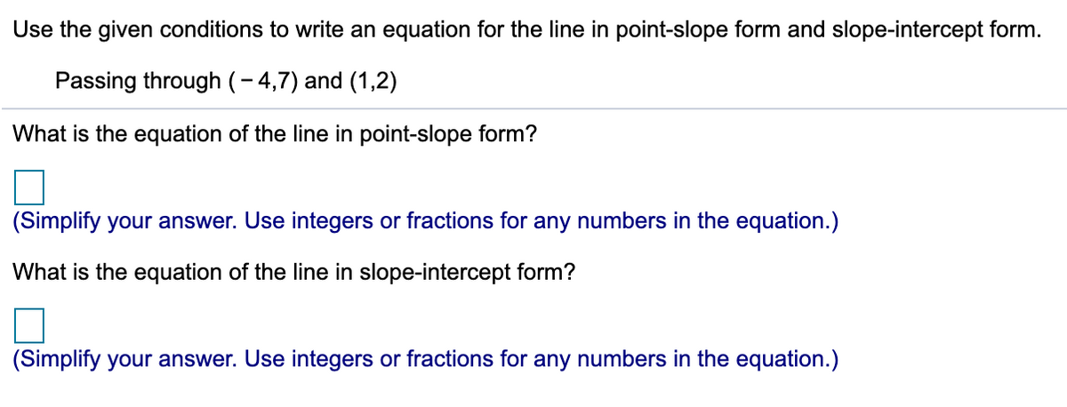Use the given conditions to write an equation for the line in point-slope form and slope-intercept form.
Passing through (- 4,7) and (1,2)
What is the equation of the line in point-slope form?
(Simplify your answer. Use integers or fractions for any numbers in the equation.)
What is the equation of the line in slope-intercept form?
(Simplify your answer. Use integers or fractions for any numbers in the equation.)

