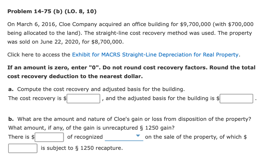 Problem 14-75 (b) (LO. 8, 10)
On March 6, 2016, Cloe Company acquired an office building for $9,700,000 (with $700,000
being allocated to the land). The straight-line cost recovery method was used. The property
was sold on June 22, 2020, for $8,700,000.
Click here to access the Exhibit for MACRS Straight-Line Depreciation for Real Property.
If an amount is zero, enter "0". Do not round cost recovery factors. Round the total
cost recovery deduction to the nearest dollar.
a. Compute the cost recovery and adjusted basis for the building.
The cost recovery is $
and the adjusted basis for the building is $
b. What are the amount and nature of Cloe's gain or loss from disposition of the property?
What amount, if any, of the gain is unrecaptured § 1250 gain?
There is $
of recognized
on the sale of the property, of which $
is subject to § 1250 recapture.
