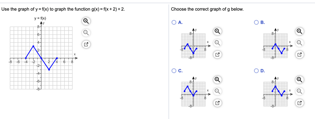 Use the graph of y = f(x) to graph the function g(x) = f(x + 2) + 2.
Choose the correct graph of g below.
y = f(x)
Ay
8-
OA.
В.
6-
4-
X
X
-8
X
-8
-2
-2-
-6
-4
2.
C.
D.
-4-
-6-
y
8-
-8-
X
-8
-8-
