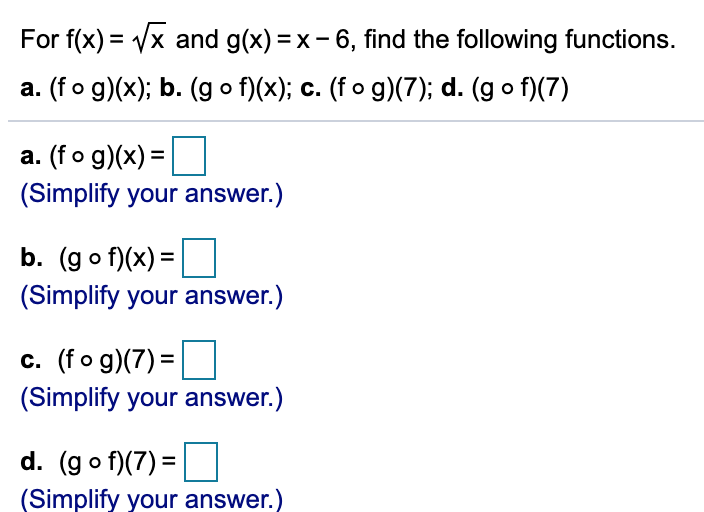 For f(x) = Vx and g(x) = x- 6, find the following functions.
a. (fo g)(x); b. (g o f)(x); c. (f o g)(7); d. (g o f)(7)
a. (fo g)(x) =
(Simplify your answer.)
b. (go f)(x) =
(Simplify your answer.)
c. (fo g)(7) =
(Simplify your answer.)
d. (go f)(7) =
(Simplify your answer.)
