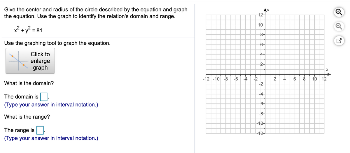Give the center and radius of the circle described by the equation and graph
the equation. Use the graph to identify the relation's domain and range.
Ay
12-
10-
x? +y? = 81
8-
Use the graphing tool to graph the equation.
6-
Click to
4-
enlarge
graph
2-
-12 -10 -8
-6
-4
-2
10 12
What is the domain?
-2-
-4-
The domain is
(Type your answer in interval notation.)
-6-
-8-
What is the range?
-10-
The range is
-12-
(Type your answer in interval notation.)
of
