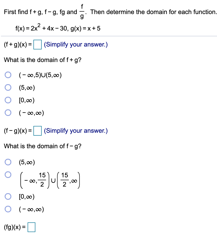 f
Then determine the domain for each function.
g
First find f+ g, f-g, fg and
f(x) = 2x + 4x - 30, g(x) = x+ 5
(f + g)(x) =
(Simplify your answer.)
What is the domain of f+ g?
O (-0,5)U(5,00)
(5,00)
[0,00)
O (-0,00)
(f - g)(x) =
(Simplify your answer.)
What is the domain of f- g?
(5,00)
15
15
[0,00)
O (-0,00)
(fg)(x) =
