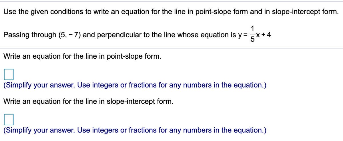 Use the given conditions to write an equation for the line in point-slope form and in slope-intercept form.
1
Passing through (5, – 7) and perpendicular to the line whose equation is y = x+4
%3D
Write an equation for the line in point-slope form.
(Simplify your answer. Use integers or fractions for any numbers in the equation.)
Write an equation for the line in slope-intercept form.
(Simplify your answer. Use integers or fractions for any numbers in the equation.)
