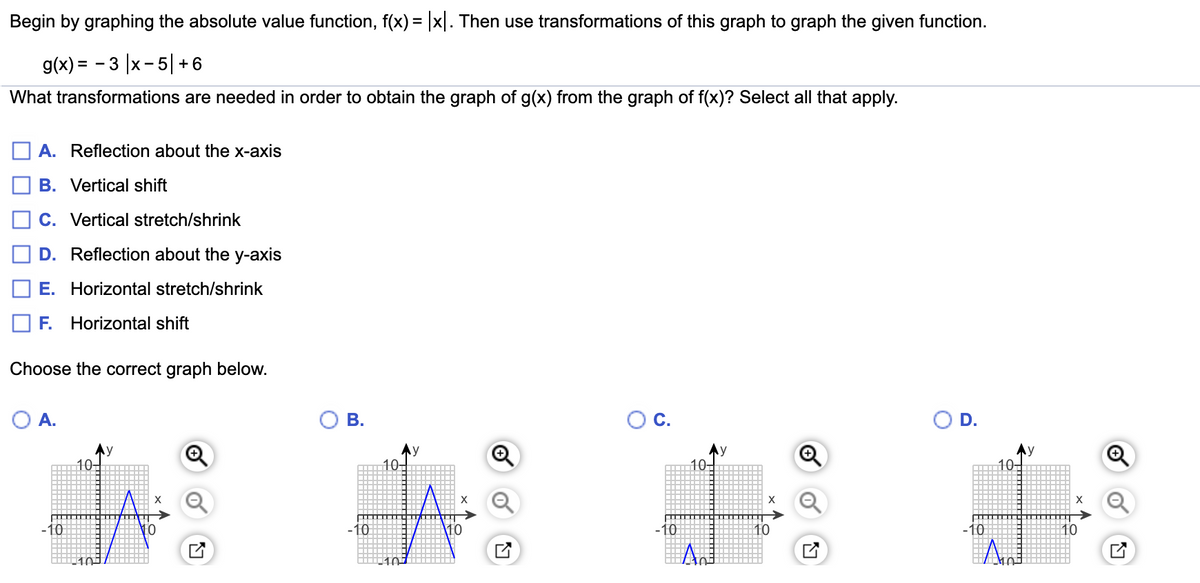 Begin by graphing the absolute value function, f(x) = |x|. Then use transformations of this graph to graph the given function.
g(x) = - 3 |x- 5|+6
What transformations are needed in order to obtain the graph of g(x) from the graph of f(x)? Select all that apply.
A. Reflection about the x-axis
B. Vertical shift
C. Vertical stretch/shrink
D. Reflection about the y-axis
E. Horizontal stretch/shrink
F. Horizontal shift
Choose the correct graph below.
O A.
В.
С.
D.
10+
10-
10,
10-
X
X
-10
\10
10
10
10
10
107
