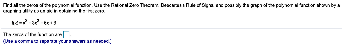 Find all the zeros of the polynomial function. Use the Rational Zero Theorem, Descartes's Rule of Signs, and possibly the graph of the polynomial function shown by a
graphing utility as an aid in obtaining the first zero.
f(x) = x
- 3х* - 6х +8
The zeros of the function are
(Use a comma to separate your answers as needed.)
