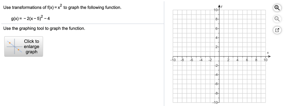 Use transformations of f(x) = x to graph the following function.
10-
g(x) = – 2(x – 5)? - 4
8-
Use the graphing tool to graph the function.
6-
Click to
4-
enlarge
graph
2-
-10
-8
-6
-4
-2
2.
6
10
-2-
-4-
-6-
-8-
-10
of
-으
