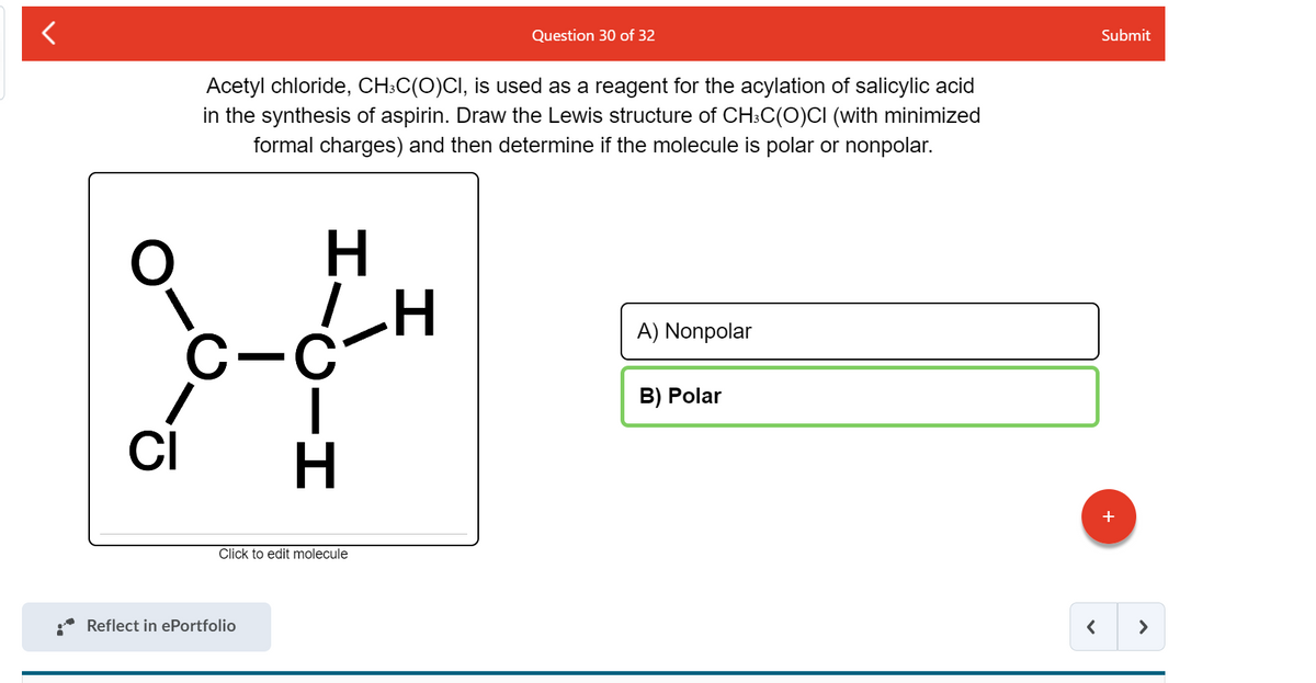 Question 30 of 32
Submit
Acetyl chloride, CH:C(O)CI, is used as a reagent for the acylation of salicylic acid
in the synthesis of aspirin. Draw the Lewis structure of CH:C(O)CI (with minimized
formal charges) and then determine if the molecule is polar or nonpolar.
H.
A) Nonpolar
B) Polar
CI
+
Click to edit molecule
Reflect in ePortfolio
>
C-エ

