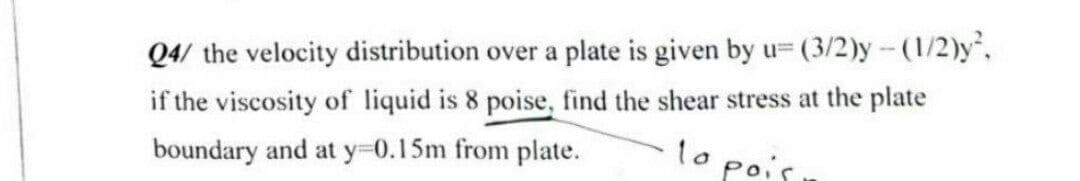 Q4/ the velocity distribution over a plate is given by u= (3/2)y-(1/2)y,
if the viscosity of liquid is 8 poise, find the shear stress at the plate
to pois
boundary and at y 0.15m from plate.
