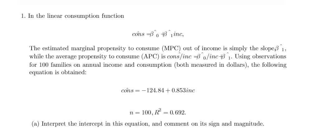 1. In the linear consumption function
cons B 0 B 1inc,
The estimated marginal propensity to consume (MPC) out of income is simply the slope,ß 1,
while the average propensity to consume (APC) is cons/inc 0/inc 3 1. Using observations
for 100 families on annual income and consumption (both measured in dollars), the following
equation is obtained:
côns = -124.84+0.853inc
n = 100, R
= 0. 692.
(a) Interpret the intercept in this equation, and comment on its sign and magnitude.
