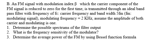 B. An FM signal with modulation index B which the carrier component of the
FM signal is reduced to zero for the first time, is transmitted through an ideal band
pass filter with frequency of fc: carrier frequency and band width 5fm (fm:
modulating signal), modulating frequency = 2 KHz, assume the amplitude of both
carrier and modulating is one.
1. Determine the possible spectrums of the filter output
2. What is the frequency sensitivity of the modulator?
3. Determine the average power of the FM by using Bessel function formula
