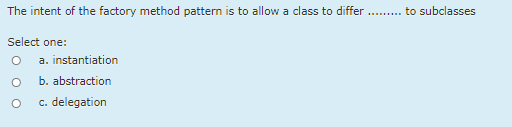 The intent of the factory method pattern is to allow a class to differ .. to subclasses
Select one:
a. instantiation
b. abstraction
c. delegation
