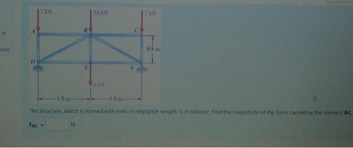 24 LN
B
CY
of
thon
15m
15m
The structure, which is formed with rods of negligible welght, is in balance. Find the magnitude of the force carried by the element BC.
Fac =
