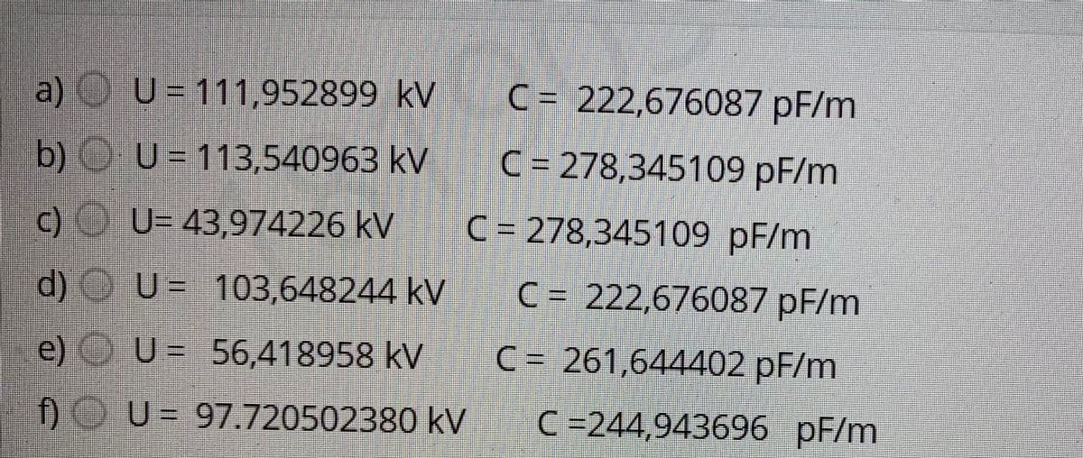 a) OU= 111,952899 kV
C= 222,676087 pF/m
b)OU = 113,540963 kV
C = 278,345109 pF/m
c) U= 43,974226 kV
C = 278,345109 pF/m
d) U= 103,648244 kV
C = 222,676087 pF/m
e) U= 56,418958 kV
C = 261,644402 pF/m
f)OU = 97.720502380 kV
C =244,943696 pF/m
