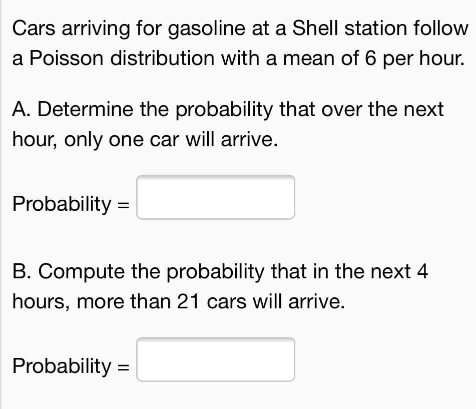 Cars arriving for gasoline at a Shell station follow
a Poisson distribution with a mean of 6 per hour.
A. Determine the probability that over the next
hour, only one car will arrive.
Probability =
B. Compute the probability that in the next 4
hours, more than 21 cars will arrive.
Probability =
