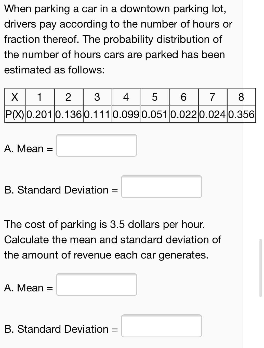 When parking a car in a downtown parking lot,
drivers pay according to the number of hours or
fraction thereof. The probability distribution of
the number of hours cars are parked has been
estimated as follows:
2 3
4 5 6
7 8
X
1
P(X)0.2010.136 0.111 0.099 0.051 0.022 0.024 0.356
A. Mean =
B. Standard Deviation =
The cost of parking is 3.5 dollars per hour.
Calculate the mean and standard deviation of
the amount of revenue each car generates.
A. Mean =
B. Standard Deviation =
