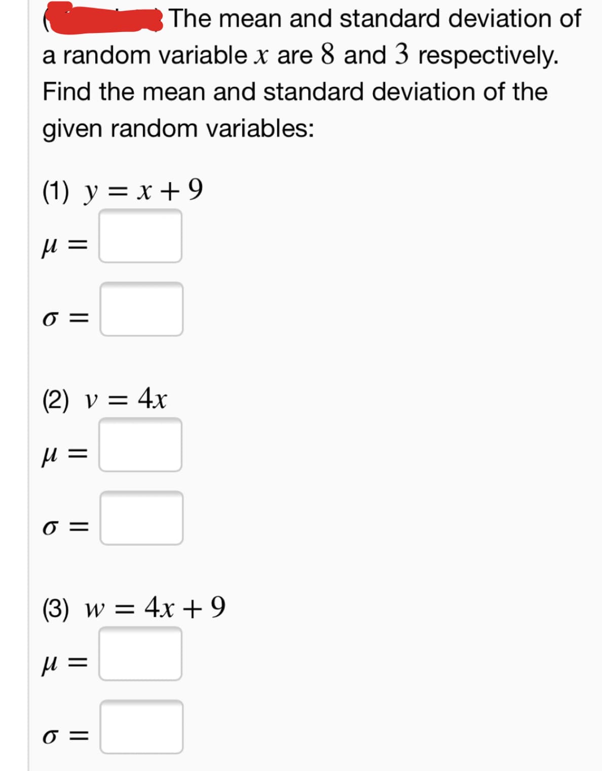 The mean and standard deviation of
a random variable x are 8 and 3 respectively.
Find the mean and standard deviation of the
given random variables:
(1) y = x + 9
||
(2) v = 4x
(3) w = 4x+9
||
=
II
