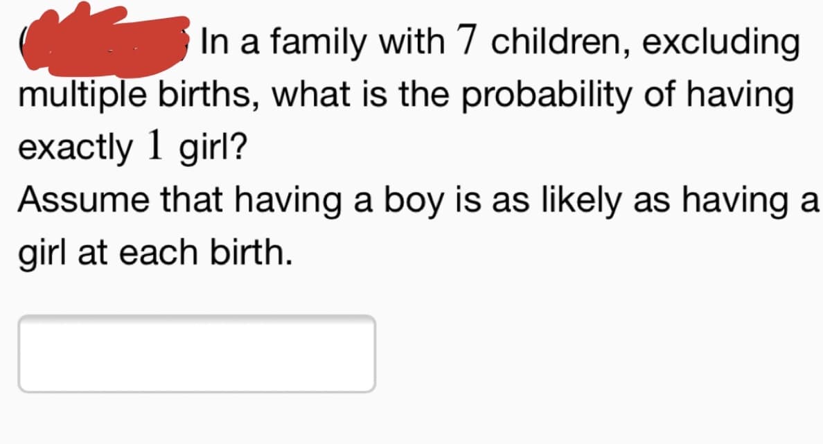In a family with 7 children, excluding
multiple births, what is the probability of having
exactly 1 girl?
Assume that having a boy is as likely as having a
girl at each birth.
