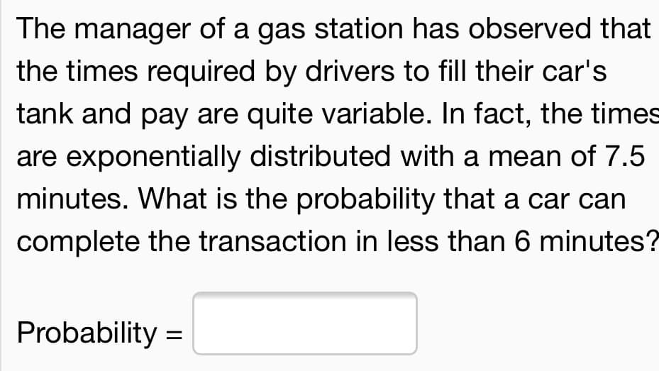 The manager of a gas station has observed that
the times required by drivers to fill their car's
tank and pay are quite variable. In fact, the times
are exponentially distributed with a mean of 7.5
minutes. What is the probability that a car can
complete the transaction in less than 6 minutes?
Probability =
