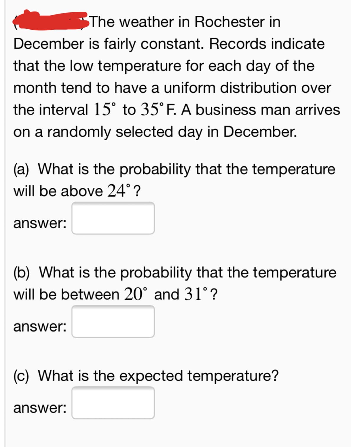 The weather in Rochester in
December is fairly constant. Records indicate
that the low temperature for each day of the
month tend to have a uniform distribution over
the interval 15° to 35°F. A business man arrives
on a randomly selected day in December.
(a) What is the probability that the temperature
will be above 24° ?
answer:
(b) What is the probability that the temperatu
will be between 20° and 31° ?
answer:
(c) What is the expected temperature?
answer:
